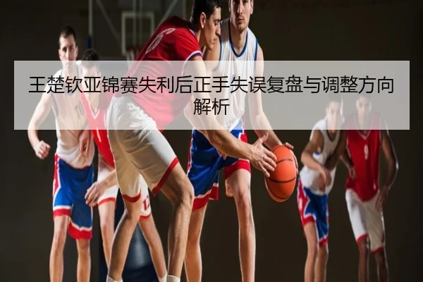 王楚钦亚锦赛失利后正手失误复盘与调整方向解析